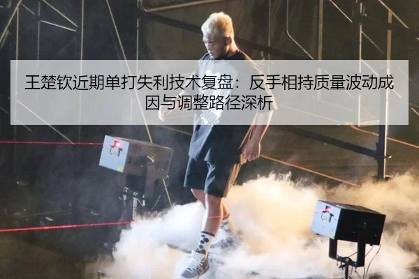 王楚钦近期单打失利技术复盘：反手相持质量波动成因与调整路径深析
